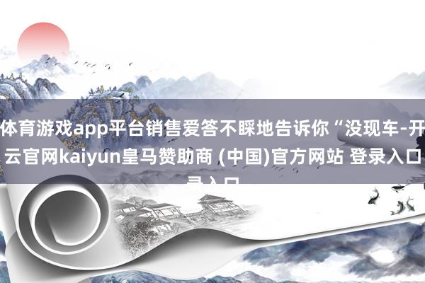 体育游戏app平台销售爱答不睬地告诉你“没现车-开云官网kaiyun皇马赞助商 (中国)官方网站 登录入口