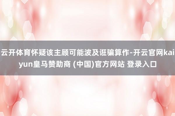 云开体育怀疑该主顾可能波及诳骗算作-开云官网kaiyun皇马赞助商 (中国)官方网站 登录入口