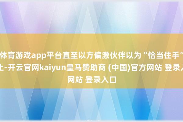 体育游戏app平台直至以方偏激伙伴以为“恰当住手”为止-开云官网kaiyun皇马赞助商 (中国)官方网站 登录入口