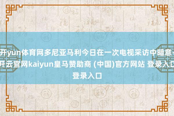 开yun体育网多尼亚马利今日在一次电视采访中暗意-开云官网kaiyun皇马赞助商 (中国)官方网站 登录入口