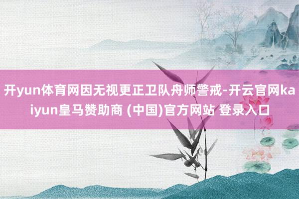 开yun体育网因无视更正卫队舟师警戒-开云官网kaiyun皇马赞助商 (中国)官方网站 登录入口